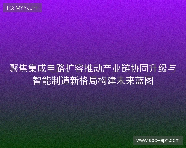 聚焦集成电路扩容推动产业链协同升级与智能制造新格局构建未来蓝图